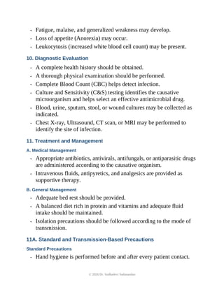 • Fatigue, malaise, and generalized weakness may develop.
• Loss of appetite (Anorexia) may occur.
• Leukocytosis (increased white blood cell count) may be present.
10. Diagnostic Evaluation
• A complete health history should be obtained.
• A thorough physical examination should be performed.
• Complete Blood Count (CBC) helps detect infection.
• Culture and Sensitivity (C&S) testing identifies the causative
microorganism and helps select an effective antimicrobial drug.
• Blood, urine, sputum, stool, or wound cultures may be collected as
indicated.
• Chest X-ray, Ultrasound, CT scan, or MRI may be performed to
identify the site of infection.
11. Treatment and Management
A. Medical Management
• Appropriate antibiotics, antivirals, antifungals, or antiparasitic drugs
are administered according to the causative organism.
• Intravenous fluids, antipyretics, and analgesics are provided as
supportive therapy.
B. General Management
• Adequate bed rest should be provided.
• A balanced diet rich in protein and vitamins and adequate fluid
intake should be maintained.
• Isolation precautions should be followed according to the mode of
transmission.
11A. Standard and Transmission-Based Precautions
Standard Precautions
• Hand hygiene is performed before and after every patient contact.
© 2026 Dr. Sudhadevi Sadanandan
 