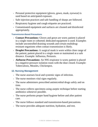 • Personal protective equipment (gloves, gown, mask, eyewear) is
used based on anticipated exposure.
• Safe injection practices and safe handling of sharps are followed.
• Respiratory hygiene and cough etiquette are practiced.
• Contaminated equipment and surfaces are cleaned and disinfected
appropriately.
Transmission-Based Precautions
• Contact Precautions: Gloves and gown are worn; patient is placed
in a single room or cohorted; dedicated equipment is used. Examples
include uncontrolled draining wounds and certain multidrug-
resistant organisms when contact transmission is likely.
• Droplet Precautions: A surgical mask is worn within close range of
the patient; patient placed in a single room or maintained at a safe
distance. Example: Influenza, Pertussis.
• Airborne Precautions: An N95 respirator is worn; patient is placed
in a negative-pressure isolation room with the door closed. Example:
Tuberculosis, Measles, Chickenpox.
12. Nursing Management
• The nurse assesses local and systemic signs of infection.
• The nurse monitors vital signs regularly.
• The nurse administers prescribed antimicrobial drugs safely and on
time.
• The nurse collects specimens using aseptic technique before starting
antibiotics whenever possible.
• The nurse performs proper hand hygiene before and after patient
care.
• The nurse follows standard and transmission-based precautions.
• The nurse provides adequate nutrition, hydration, and rest.
© 2026 Dr. Sudhadevi Sadanandan
 