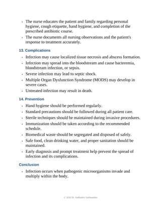 • The nurse educates the patient and family regarding personal
hygiene, cough etiquette, hand hygiene, and completion of the
prescribed antibiotic course.
• The nurse documents all nursing observations and the patient's
response to treatment accurately.
13. Complications
• Infection may cause localized tissue necrosis and abscess formation.
• Infection may spread into the bloodstream and cause bacteremia,
bloodstream infection, or sepsis.
• Severe infection may lead to septic shock.
• Multiple Organ Dysfunction Syndrome (MODS) may develop in
severe cases.
• Untreated infection may result in death.
14. Prevention
• Hand hygiene should be performed regularly.
• Standard precautions should be followed during all patient care.
• Sterile techniques should be maintained during invasive procedures.
• Immunization should be taken according to the recommended
schedule.
• Biomedical waste should be segregated and disposed of safely.
• Safe food, clean drinking water, and proper sanitation should be
maintained.
• Early diagnosis and prompt treatment help prevent the spread of
infection and its complications.
Conclusion
• Infection occurs when pathogenic microorganisms invade and
multiply within the body.
© 2026 Dr. Sudhadevi Sadanandan
 