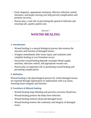 • Early diagnosis, appropriate treatment, effective infection control
measures, and proper nursing care help prevent complications and
promote recovery.
• Nurses play a vital role in preventing the spread of infection and
ensuring safe, quality patient care.
Question 7
WOUND HEALING
1. Introduction
• Wound healing is a natural biological process that restores the
structure and function of damaged tissues.
• It begins immediately after tissue injury and continues until
complete healing or scar formation occurs.
• Successful wound healing depends on proper blood supply,
nutrition, infection control, and appropriate wound care.
• Nurses play an important role in promoting wound healing and
preventing complications.
2. Definition
Wound healing is the physiological process by which damaged tissues
are repaired through regeneration or replacement with scar tissue,
restoring tissue integrity and function.
3. Functions of Wound Healing
• Wound healing stops bleeding and prevents excessive blood loss.
• Wound healing protects the body from infection.
• Wound healing removes dead and damaged tissue.
• Wound healing restores the continuity and integrity of damaged
tissue.
© 2026 Dr. Sudhadevi Sadanandan
 