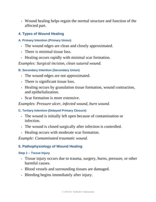 • Wound healing helps regain the normal structure and function of the
affected part.
4. Types of Wound Healing
A. Primary Intention (Primary Union)
• The wound edges are clean and closely approximated.
• There is minimal tissue loss.
• Healing occurs rapidly with minimal scar formation.
Examples: Surgical incision, clean sutured wound.
B. Secondary Intention (Secondary Union)
• The wound edges are not approximated.
• There is significant tissue loss.
• Healing occurs by granulation tissue formation, wound contraction,
and epithelialization.
• Scar formation is more extensive.
Examples: Pressure ulcer, infected wound, burn wound.
C. Tertiary Intention (Delayed Primary Closure)
• The wound is initially left open because of contamination or
infection.
• The wound is closed surgically after infection is controlled.
• Healing occurs with moderate scar formation.
Example: Contaminated traumatic wound.
5. Pathophysiology of Wound Healing
Step 1 – Tissue Injury
• Tissue injury occurs due to trauma, surgery, burns, pressure, or other
harmful causes.
• Blood vessels and surrounding tissues are damaged.
• Bleeding begins immediately after injury.
© 2026 Dr. Sudhadevi Sadanandan
 