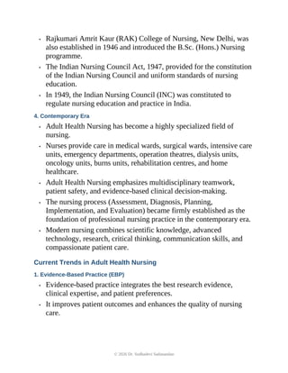 • Rajkumari Amrit Kaur (RAK) College of Nursing, New Delhi, was
also established in 1946 and introduced the B.Sc. (Hons.) Nursing
programme.
• The Indian Nursing Council Act, 1947, provided for the constitution
of the Indian Nursing Council and uniform standards of nursing
education.
• In 1949, the Indian Nursing Council (INC) was constituted to
regulate nursing education and practice in India.
4. Contemporary Era
• Adult Health Nursing has become a highly specialized field of
nursing.
• Nurses provide care in medical wards, surgical wards, intensive care
units, emergency departments, operation theatres, dialysis units,
oncology units, burns units, rehabilitation centres, and home
healthcare.
• Adult Health Nursing emphasizes multidisciplinary teamwork,
patient safety, and evidence-based clinical decision-making.
• The nursing process (Assessment, Diagnosis, Planning,
Implementation, and Evaluation) became firmly established as the
foundation of professional nursing practice in the contemporary era.
• Modern nursing combines scientific knowledge, advanced
technology, research, critical thinking, communication skills, and
compassionate patient care.
Current Trends in Adult Health Nursing
1. Evidence-Based Practice (EBP)
• Evidence-based practice integrates the best research evidence,
clinical expertise, and patient preferences.
• It improves patient outcomes and enhances the quality of nursing
care.
© 2026 Dr. Sudhadevi Sadanandan
 