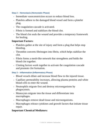 Step 2 – Hemostasis (Hemostatic Phase)
• Immediate vasoconstriction occurs to reduce blood loss.
• Platelets adhere to the damaged blood vessel and form a platelet
plug.
• The coagulation cascade is activated.
• Fibrin is formed and stabilizes the blood clot.
• The blood clot seals the wound and provides a temporary framework
for healing.
Important Factors:
• Platelets gather at the site of injury and form a plug that helps stop
bleeding.
• Thrombin converts fibrinogen into fibrin, which helps stabilize the
clot.
• Fibrin forms a mesh-like network that strengthens and holds the
blood clot together.
• Clotting factors work together to activate the coagulation cascade
and promote clot formation.
Step 3 – Inflammation (Inflammatory Phase)
• Blood vessels dilate and increase blood flow to the injured tissue.
• Capillary permeability increases, allowing plasma proteins and white
blood cells to enter the wound.
• Neutrophils migrate first and destroy microorganisms by
phagocytosis.
• Monocytes migrate into the tissue and differentiate into
macrophages.
• Macrophages remove dead tissue and microorganisms.
• Macrophages release cytokines and growth factors that initiate tissue
repair.
Important Chemical Mediators:
© 2026 Dr. Sudhadevi Sadanandan
 