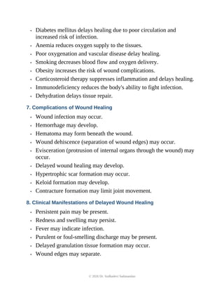 • Diabetes mellitus delays healing due to poor circulation and
increased risk of infection.
• Anemia reduces oxygen supply to the tissues.
• Poor oxygenation and vascular disease delay healing.
• Smoking decreases blood flow and oxygen delivery.
• Obesity increases the risk of wound complications.
• Corticosteroid therapy suppresses inflammation and delays healing.
• Immunodeficiency reduces the body's ability to fight infection.
• Dehydration delays tissue repair.
7. Complications of Wound Healing
• Wound infection may occur.
• Hemorrhage may develop.
• Hematoma may form beneath the wound.
• Wound dehiscence (separation of wound edges) may occur.
• Evisceration (protrusion of internal organs through the wound) may
occur.
• Delayed wound healing may develop.
• Hypertrophic scar formation may occur.
• Keloid formation may develop.
• Contracture formation may limit joint movement.
8. Clinical Manifestations of Delayed Wound Healing
• Persistent pain may be present.
• Redness and swelling may persist.
• Fever may indicate infection.
• Purulent or foul-smelling discharge may be present.
• Delayed granulation tissue formation may occur.
• Wound edges may separate.
© 2026 Dr. Sudhadevi Sadanandan
 