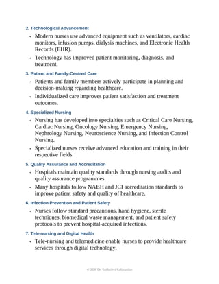 2. Technological Advancement
• Modern nurses use advanced equipment such as ventilators, cardiac
monitors, infusion pumps, dialysis machines, and Electronic Health
Records (EHR).
• Technology has improved patient monitoring, diagnosis, and
treatment.
3. Patient and Family-Centred Care
• Patients and family members actively participate in planning and
decision-making regarding healthcare.
• Individualized care improves patient satisfaction and treatment
outcomes.
4. Specialized Nursing
• Nursing has developed into specialties such as Critical Care Nursing,
Cardiac Nursing, Oncology Nursing, Emergency Nursing,
Nephrology Nursing, Neuroscience Nursing, and Infection Control
Nursing.
• Specialized nurses receive advanced education and training in their
respective fields.
5. Quality Assurance and Accreditation
• Hospitals maintain quality standards through nursing audits and
quality assurance programmes.
• Many hospitals follow NABH and JCI accreditation standards to
improve patient safety and quality of healthcare.
6. Infection Prevention and Patient Safety
• Nurses follow standard precautions, hand hygiene, sterile
techniques, biomedical waste management, and patient safety
protocols to prevent hospital-acquired infections.
7. Tele-nursing and Digital Health
• Tele-nursing and telemedicine enable nurses to provide healthcare
services through digital technology.
© 2026 Dr. Sudhadevi Sadanandan
 