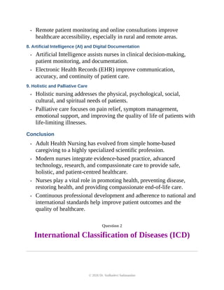 • Remote patient monitoring and online consultations improve
healthcare accessibility, especially in rural and remote areas.
8. Artificial Intelligence (AI) and Digital Documentation
• Artificial Intelligence assists nurses in clinical decision-making,
patient monitoring, and documentation.
• Electronic Health Records (EHR) improve communication,
accuracy, and continuity of patient care.
9. Holistic and Palliative Care
• Holistic nursing addresses the physical, psychological, social,
cultural, and spiritual needs of patients.
• Palliative care focuses on pain relief, symptom management,
emotional support, and improving the quality of life of patients with
life-limiting illnesses.
Conclusion
• Adult Health Nursing has evolved from simple home-based
caregiving to a highly specialized scientific profession.
• Modern nurses integrate evidence-based practice, advanced
technology, research, and compassionate care to provide safe,
holistic, and patient-centred healthcare.
• Nurses play a vital role in promoting health, preventing disease,
restoring health, and providing compassionate end-of-life care.
• Continuous professional development and adherence to national and
international standards help improve patient outcomes and the
quality of healthcare.
Question 2
International Classification of Diseases (ICD)
© 2026 Dr. Sudhadevi Sadanandan
 