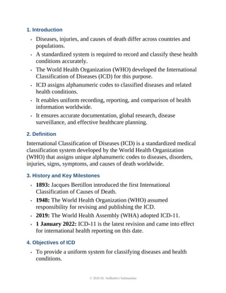1. Introduction
• Diseases, injuries, and causes of death differ across countries and
populations.
• A standardized system is required to record and classify these health
conditions accurately.
• The World Health Organization (WHO) developed the International
Classification of Diseases (ICD) for this purpose.
• ICD assigns alphanumeric codes to classified diseases and related
health conditions.
• It enables uniform recording, reporting, and comparison of health
information worldwide.
• It ensures accurate documentation, global research, disease
surveillance, and effective healthcare planning.
2. Definition
International Classification of Diseases (ICD) is a standardized medical
classification system developed by the World Health Organization
(WHO) that assigns unique alphanumeric codes to diseases, disorders,
injuries, signs, symptoms, and causes of death worldwide.
3. History and Key Milestones
• 1893: Jacques Bertillon introduced the first International
Classification of Causes of Death.
• 1948: The World Health Organization (WHO) assumed
responsibility for revising and publishing the ICD.
• 2019: The World Health Assembly (WHA) adopted ICD-11.
• 1 January 2022: ICD-11 is the latest revision and came into effect
for international health reporting on this date.
4. Objectives of ICD
• To provide a uniform system for classifying diseases and health
conditions.
© 2026 Dr. Sudhadevi Sadanandan
 