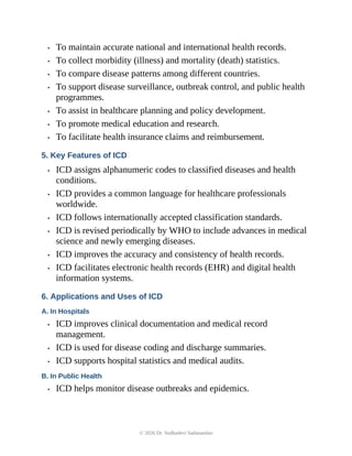 • To maintain accurate national and international health records.
• To collect morbidity (illness) and mortality (death) statistics.
• To compare disease patterns among different countries.
• To support disease surveillance, outbreak control, and public health
programmes.
• To assist in healthcare planning and policy development.
• To promote medical education and research.
• To facilitate health insurance claims and reimbursement.
5. Key Features of ICD
• ICD assigns alphanumeric codes to classified diseases and health
conditions.
• ICD provides a common language for healthcare professionals
worldwide.
• ICD follows internationally accepted classification standards.
• ICD is revised periodically by WHO to include advances in medical
science and newly emerging diseases.
• ICD improves the accuracy and consistency of health records.
• ICD facilitates electronic health records (EHR) and digital health
information systems.
6. Applications and Uses of ICD
A. In Hospitals
• ICD improves clinical documentation and medical record
management.
• ICD is used for disease coding and discharge summaries.
• ICD supports hospital statistics and medical audits.
B. In Public Health
• ICD helps monitor disease outbreaks and epidemics.
© 2026 Dr. Sudhadevi Sadanandan
 
