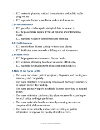 • ICD assists in planning national immunization and public health
programmes.
• ICD supports disease surveillance and control measures.
C. In Medical Research
• ICD provides reliable epidemiological data for research.
• ICD helps compare disease trends at national and international
levels.
• ICD supports evidence-based healthcare planning.
D. In Health Insurance
• ICD standardizes disease coding for insurance claims.
• ICD facilitates accurate medical billing and reimbursement.
E. In Health Policy
• ICD helps governments measure disease burden.
• ICD assists in allocating healthcare resources effectively.
• ICD supports the development of national health policies.
7. Role of the Nurse in ICD
• The nurse documents patient symptoms, diagnoses, and nursing care
accurately and completely.
• The nurse maintains clear nursing records and discharge summaries
to support correct ICD coding.
• The nurse promptly reports notifiable diseases according to hospital
policy.
• The nurse maintains confidentiality of patient records according to
hospital policy and legal guidelines.
• The nurse assists the healthcare team by ensuring accurate and
complete clinical documentation.
• The nurse ensures timely and accurate recording of patient
information to improve the quality of health records.
© 2026 Dr. Sudhadevi Sadanandan
 