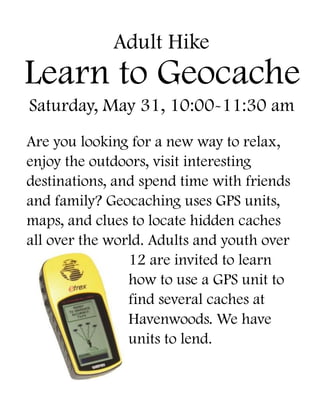 Learn to Geocache 
Saturday, May 31, 10:00-11:30 am 
Are you looking for a new way to relax, enjoy the outdoors, visit interesting destinations, and spend time with friends and family? Geocaching uses GPS units, maps, and clues to locate hidden caches all over the world. Adults and youth over 12 are invited to learn how to use a GPS unit to find several caches at Havenwoods. We have units to lend. 
Adult Hike  