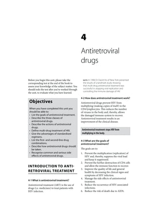 4
                                                   Antiretroviral
                                                   drugs

Before you begin this unit, please take the          NOTE  In 1996 Dr David Ho of New York presented
corresponding test at the end of the book to         the results of a landmark study showing
assess your knowledge of the subject matter. You     that multi-drug antiretroviral treatment was
should redo the test after you’ve worked through     successful in stopping viral replication and
                                                     controlling the immune damage of HIV.
the unit, to evaluate what you have learned.

                                                   4-2 How does antiretroviral treatment work?
 Objectives                                        Antiretroviral drugs prevent HIV from
                                                   multiplying (making copies of itself) in the
 When you have completed this unit you             CD4 lymphocytes. This reduces the number
 should be able to:                                of viruses in the body and, thereby, allows
 • List the goals of antiretroviral treatment.     the damaged immune system to recover.
 • Describe the three classes of                   Antiretroviral treatment results in an
   antiretroviral drugs.                           improvement of the clinical disease.
 • Describe the actions of antiretroviral
   drugs.
 • Define multi-drug treatment of HIV.              Antiretroviral treatment stops HIV from
 • Give the advantages of standardised              multiplying in the body.
   regimens.
 • List the first- and second-line drug            4-3 What are the goals of
   combinations.                                   antiretroviral treatment?
 • Describe how antiretroviral drugs should
   be taken.                                       The goals are to:
 • Recognise common and serious side               1. Prevent the multiplication (replication) of
   effects of antiretroviral drugs.                   HIV and, thereby, suppress the viral load
                                                      and keep it suppressed.
                                                   2. Prevent the further destruction of CD4 cells
INTRODUCTION TO ANTI-                                 and allow the immune function to recover.
                                                   3. Improve the quality of life and general
RETROVIRAL TREATMENT                                  health by decreasing the clinical signs and
                                                      symptoms of HIV infection.
                                                   4. Manage the side effects of antiretroviral
4-1 What is antiretroviral treatment?                 treatment.
Antiretroviral treatment (ART) is the use of       5. Reduce the occurrence of HIV-associated
drugs (i.e. medicines) to treat patients with         infections.
HIV infection.                                     6. Reduce the risk of death due to AIDS.
 