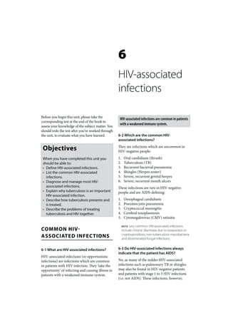 6
                                                   HIV-associated
                                                   infections

Before you begin this unit, please take the
                                                    HIV-associated infections are common in patients
corresponding test at the end of the book to
                                                    with a weakened immune system.
assess your knowledge of the subject matter. You
should redo the test after you’ve worked through
the unit, to evaluate what you have learned.       6-2 Which are the common HIV-
                                                   associated infections?

 Objectives                                        They are infections which are uncommon in
                                                   HIV-negative people:
 When you have completed this unit you             1.    Oral candidiasis (thrush)
 should be able to:                                2.    Tuberculosis (TB)
 • Define HIV-associated infections.               3.    Recurrent bacterial pneumonia
 • List the common HIV-associated                  4.    Shingles (Herpes zoster)
   infections.                                     5.    Severe, recurrent genital herpes
 • Diagnose and manage most HIV-                   6.    Severe, recurrent mouth ulcers
   associated infections.                          These infections are rare in HIV-negative
 • Explain why tuberculosis is an important        people and are AIDS-defining:
   HIV-associated infection.
 • Describe how tuberculosis presents and          1.    Oesophageal candidiasis
   is treated.                                     2.    Pneumocystis pneumonia
 • Describe the problems of treating               3.    Cryptococcal meningitis
   tuberculosis and HIV together.                  4.    Cerebral toxoplasmosis
                                                   5.    Cytomegalovirus (CMV) retinitis

                                                        NOTE Less common HIV-associated infections
COMMON HIV-                                             include chronic diarrhoea due to isosporiasis or
ASSOCIATED INFECTIONS                                   cryptosporidiosis, non-tuberculosis mycobacteria
                                                        and disseminated fungal infections.


6-1 What are HIV-associated infections?            6-3 Do HIV-associated infections always
                                                   indicate that the patient has AIDS?
HIV-associated infections (or opportunistic
infections) are infections which are common        No, as many of the milder HIV-associated
in patients with HIV infection. They ‘take the     infections such as pulmonary TB or shingles
opportunity’ of infecting and causing illness in   may also be found in HIV-negative patients
patients with a weakened immune system.            and patients with stage 1 to 3 HIV infections
                                                   (i.e. not AIDS). These infections, however,
 