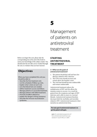 5
                                                   Management
                                                   of patients on
                                                   antiretroviral
                                                   treatment
Before you begin this unit, please take the        STARTING
corresponding test at the end of the book to
assess your knowledge of the subject matter. You   ANTIRETROVIRAL
should redo the test after you’ve worked through   TREATMENT
the unit, to evaluate what you have learned.

                                                   5-1 What are the goals of
 Objectives                                        antiretroviral treatment?
                                                   1. The patient should feel well and have few
 When you have completed this unit you                illnesses related to HIV infection.
 should be able to:                                2. The CD4 count should increase and
 • Describe the first treatment visit.                remain above the baseline count.
 • List the schedule of follow-up visits.          3. The viral load should become undetectable
 • Explain what is done at each visit.                and remain undetectable.
 • List what blood tests are needed.               Antiretroviral treatment reduces the
 • Define treatment success and failure.           multiplication of HIV and this allows the
 • Manage patients on successful treatment.        immune system to recover. As a result the
 • Manage patients with failed treatment.          patient loses the symptoms and signs of HIV
 • Promote excellent adherence.                    infection and is able to return to a normal
 • Explain the dangers of drug resistance.         lifestyle. Antiretroviral treatment therefore
 • Describe the immune reconstitution              decreases both the morbidity and mortality
   syndrome.                                       related to HIV. Antiretroviral treatment is best
                                                   started at an antiretroviral clinic.


                                                    The main goal of antiretroviral treatment is to
                                                    get the patient well again.

                                                     NOTE  An extended programme of
                                                     free antiretroviral treatment was
                                                     started in South Africa in 2004.
 