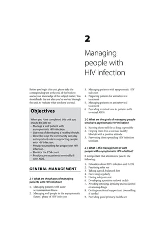 2
                                                   Managing
                                                   people with
                                                   HIV infection
Before you begin this unit, please take the        3. Managing patients with symptomatic HIV
corresponding test at the end of the book to          infection
assess your knowledge of the subject matter. You   4. Preparing patients for antiretroviral
should redo the test after you’ve worked through      treatment
the unit, to evaluate what you have learned.       5. Managing patients on antiretroviral
                                                      treatment

 Objectives
                                                   6. Providing terminal care to patients with
                                                      terminal AIDS

 When you have completed this unit you             2-2 What are the goals of managing people
 should be able to:                                who have asymtomatic HIV infection?
 • Manage a well patient with
                                                   1. Keeping them well for as long as possible
   asymptomatic HIV infection.
                                                   2. Helping them live a normal, healthy
 • List ways of developing a healthy lifestyle.
                                                      lifestyle with a positive attitude
 • Describe ways the community can play
                                                   3. Preventing them spreading HIV infection
   an important role in supporting people
                                                      to others
   with HIV infection.
 • Provide counselling for people with HIV
   infection.                                      2-3 What is the management of well
 • Monitor the CD4 count.                          people with asymptomatic HIV infection?
 • Provide care to patients terminally ill         It is important that attention is paid to the
   with AIDS.                                      following:
                                                   1. Education about HIV infection and AIDS
                                                   2. Practising safer sex
GENERAL MANAGEMENT                                 3. Taking a good, balanced diet
                                                   4. Exercising regularly
                                                   5. Having adequate rest
2-1 What are the phases of managing
                                                   6. Developing a positive outlook on life
patients with HIV infection?
                                                   7. Avoiding smoking, drinking excess alcohol
1. Managing patients with acute                       or abusing drugs
   seroconversion illness                          8. Getting emotional support and counselling
2. Managing well people in the asymptomatic           if needed
   (latent) phase of HIV infection                 9. Providing good primary healthcare
 