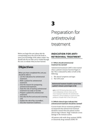 3
                                                   Preparation for
                                                   antiretroviral
                                                   treatment
Before you begin this unit, please take the        INDICATION FOR ANTI-
corresponding test at the end of the book to
assess your knowledge of the subject matter. You   RETROVIRAL TREATMENT
should redo the test after you’ve worked through
the unit, to evaluate what you have learned.
                                                   3-1 When should antiretroviral
                                                   treatment be started?
 Objectives                                        Antiretroviral treatment (ART) is best started
                                                   when a patient’s immune function begins to
                                                   fail. This is indicated by either or both of the
 When you have completed this unit you
                                                   following:
 should be able to:
 • List the indications for antiretroviral         1. The clinical symptoms and signs
   treatment.                                      2. The CD4 count
 • Refer a patient for antiretroviral
   treatment.
                                                    Antiretroviral treatment should be started when
 • Give the reasons for postponing
   antiretroviral treatment.                        a patient’s immune system begins to fail.
 • State the risks of starting antiretroviral
   treatment too early or too late.                  NOTE Until CD4 testing becomes much
                                                     more widespread, clinical criteria are the
 • Prepare a patient for antiretroviral
                                                     most important indication for antiretroviral
   treatment.                                        treatment. Clinical staging is a more accurate
 • Describe the first and second screening           predictor of death than is the CD4 count.
   visit.
 • Explain the role of lay counsellors.
                                                   3-2 Which clinical signs indicate that
 • Describe ‘treatment readiness’.
                                                   antiretroviral treatment should be started?
                                                   Current South African treatment guidelines
                                                   recommends that antiretroviral treatment
                                                   should be started when the patient reaches
                                                   clinical stage 4 disease. Stage 4 indicates severe
                                                   damage to the immune system.
                                                   All patients with multi-drug-resistant (MDR)
                                                   or extensively drug-resistant (XDR) TB
 