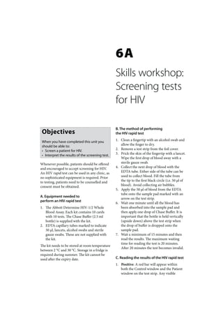 6A
                                                  Skills workshop:
                                                  Screening tests
                                                  for HIV

                                                  B. The method of performing
 Objectives                                       the HIV rapid test

 When you have completed this unit you            1. Clean a fingertip with an alcohol swab and
 should be able to:                                  allow the finger to dry.
 • Screen a patient for HIV.                      2. Remove a test strip from the foil cover.
 • Interpret the results of the screening test.   3. Prick the skin of the fingertip with a lancet.
                                                     Wipe the first drop of blood away with a
Whenever possible, patients should be offered        sterile gauze swab.
and encouraged to accept screening for HIV.       4. Collect the next drop of blood with the
An HIV rapid test can be used in any clinic, as      EDTA tube. Either side of the tube can be
no sophisticated equipment is required. Prior        used to collect blood. Fill the tube from
to testing, patients need to be counselled and       the tip to the first black circle (i.e. 50 μl of
consent must be obtained.                            blood). Avoid collecting air bubbles.
                                                  5. Apply the 50 μl of blood from the EDTA
                                                     tube onto the sample pad marked with an
A. Equipment needed to
                                                     arrow on the test strip.
perform an HIV rapid test
                                                  6. Wait one minute until all the blood has
1. The Abbott Determine HIV-1/2 Whole                been absorbed into the sample pad and
   Blood Assay. Each kit contains 10 cards           then apply one drop of Chase Buffer. It is
   with 10 tests. The Chase Buffer (2.5 ml           important that the bottle is held vertically
   bottle) is supplied with the kit.                 (upside down) above the test strip when
2. EDTA capillary tubes marked to indicate           the drop of buffer is dropped onto the
   50 μl, lancets, alcohol swabs and sterile         sample pad.
   gauze swabs. These are not supplied with       7. Wait a minimum of 15 minutes and then
   the kit.                                          read the results. The maximum waiting
                                                     time for reading the test is 20 minutes.
The kit needs to be stored at room temperature
                                                     After 20 minutes the test becomes invalid.
between 2 °C and 30 °C. Storage in a fridge is
required during summer. The kit cannot be
used after the expiry date.                       C. Reading the results of the HIV rapid test
                                                  1. Positive: A red bar will appear within
                                                     both the Control window and the Patient
                                                     window on the test strip. Any visible
 