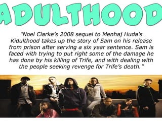 “Noel Clarke’s 2008 sequel to Menhaj Huda’s
 Kidulthood takes up the story of Sam on his release
from prison after serving a six year sentence. Sam is
faced with trying to put right some of the damage he
has done by his killing of Trife, and with dealing with
    the people seeking revenge for Trife’s death.”
 