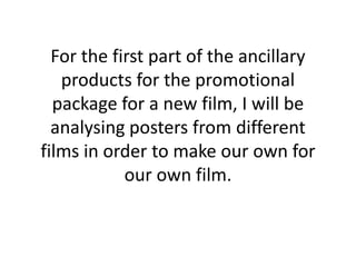 For the first part of the ancillary
products for the promotional
package for a new film, I will be
analysing posters from different
films in order to make our own for
our own film.

 