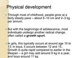 Physical development
 Through most of childhood, people grow at a
fairly steady pace – about 5–10 cm and 2–3 kg
per annum.
 But with the beginnings of adolescence, most
individuals undergo another radical change,
often called a growth spurt.
 In girls, this typically occurs at around age 10 to
13; in boys, it occurs between 12 and 15.
Growth is quite rapid compared to earlier in the
lifespan – a girl may add around 9 kg in a year,
and boys around 11 kg.
 