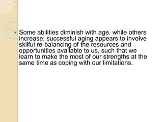  Some abilities diminish with age, while others
increase; successful aging appears to involve
skilful re-balancing of the resources and
opportunities available to us, such that we
learn to make the most of our strengths at the
same time as coping with our limitations.
 