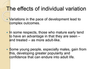The effects of individual variation
 Variations in the pace of development lead to
complex outcomes.
 In some respects, those who mature early tend
to have an advantage in that they are seen –
and treated – as more adult-like.
 Some young people, especially males, gain from
this, developing greater popularity and
confidence that can endure into adult life.
 