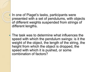  In one of Piaget’s tasks, participants were
presented with a set of pendulums, with objects
of different weights suspended from strings of
different lengths.
 The task was to determine what influences the
speed with which the pendulum swings: is it the
weight of the object, the length of the string, the
height from which the object is dropped, the
speed with which it is pushed, or some
combination of factors?
 
