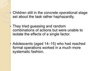  Children still in the concrete operational stage
set about the task rather haphazardly.
 They tried guessing and random
combinations of actions but were unable to
isolate the effects of a single factor.
 Adolescents (aged 14–15) who had reached
formal operations worked in a much more
systematic fashion.
 