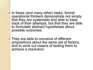  In these (and many other) tasks, formal
operational thinkers demonstrate not simply
that they are systematic and able to keep
track of their attempts, but that they are able
to formulate abstract hypotheses about
possible outcomes.
 They are able to conceive of different
propositions about the same set of factors,
and to work out means of testing them to
achieve a resolution.
 