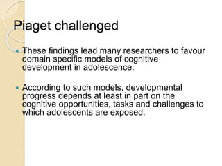 Piaget challenged
 These findings lead many researchers to favour
domain specific models of cognitive
development in adolescence.
 According to such models, developmental
progress depends at least in part on the
cognitive opportunities, tasks and challenges to
which adolescents are exposed.
 