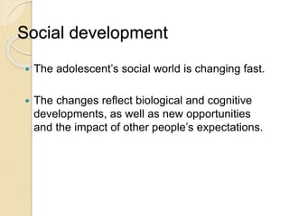 Social development
 The adolescent’s social world is changing fast.
 The changes reflect biological and cognitive
developments, as well as new opportunities
and the impact of other people’s expectations.
 
