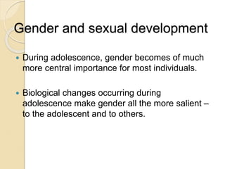 Gender and sexual development
 During adolescence, gender becomes of much
more central importance for most individuals.
 Biological changes occurring during
adolescence make gender all the more salient –
to the adolescent and to others.
 