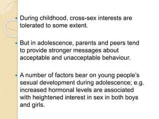  During childhood, cross-sex interests are
tolerated to some extent.
 But in adolescence, parents and peers tend
to provide stronger messages about
acceptable and unacceptable behaviour.
 A number of factors bear on young people’s
sexual development during adolescence; e.g.
increased hormonal levels are associated
with heightened interest in sex in both boys
and girls.
 