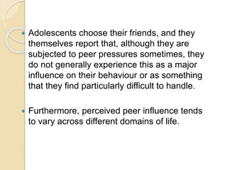  Adolescents choose their friends, and they
themselves report that, although they are
subjected to peer pressures sometimes, they
do not generally experience this as a major
influence on their behaviour or as something
that they find particularly difficult to handle.
 Furthermore, perceived peer influence tends
to vary across different domains of life.
 