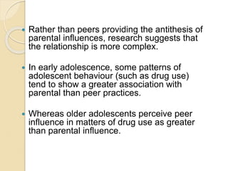  Rather than peers providing the antithesis of
parental influences, research suggests that
the relationship is more complex.
 In early adolescence, some patterns of
adolescent behaviour (such as drug use)
tend to show a greater association with
parental than peer practices.
 Whereas older adolescents perceive peer
influence in matters of drug use as greater
than parental influence.
 