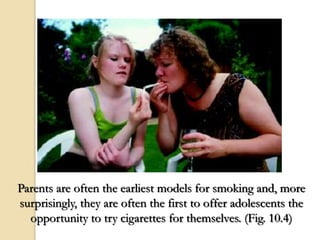 Parents are often the earliest models for smoking and, more
surprisingly, they are often the first to offer adolescents the
opportunity to try cigarettes for themselves. (Fig. 10.4)
 