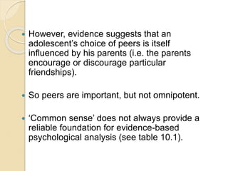  However, evidence suggests that an
adolescent’s choice of peers is itself
influenced by his parents (i.e. the parents
encourage or discourage particular
friendships).
 So peers are important, but not omnipotent.
 ‘Common sense’ does not always provide a
reliable foundation for evidence-based
psychological analysis (see table 10.1).
 
