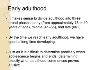 Early adulthood
 It makes sense to divide adulthood into three
broad phases: early (from approximately 18 to 40
years of age), middle (41–65), and late (66+).
 By the time we reach early adulthood, we have
spent a long time developing.
 Just as it is difficult to determine precisely when
adolescence begins and ends, determining
exactly when adulthood commences proves
elusive.
 