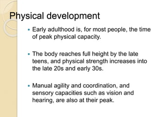 Physical development
 Early adulthood is, for most people, the time
of peak physical capacity.
 The body reaches full height by the late
teens, and physical strength increases into
the late 20s and early 30s.
 Manual agility and coordination, and
sensory capacities such as vision and
hearing, are also at their peak.
 