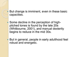  But change is imminent, even in these basic
capacities.
 Some decline in the perception of high-
pitched tones is found by the late 20s
(Whitbourne, 2001), and manual dexterity
begins to reduce in the mid 30s.
 But in general, people in early adulthood feel
robust and energetic.
 