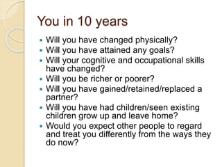 You in 10 years
 Will you have changed physically?
 Will you have attained any goals?
 Will your cognitive and occupational skills
have changed?
 Will you be richer or poorer?
 Will you have gained/retained/replaced a
partner?
 Will you have had children/seen existing
children grow up and leave home?
 Would you expect other people to regard
and treat you differently from the ways they
do now?
 