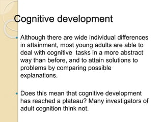 Cognitive development
 Although there are wide individual differences
in attainment, most young adults are able to
deal with cognitive tasks in a more abstract
way than before, and to attain solutions to
problems by comparing possible
explanations.
 Does this mean that cognitive development
has reached a plateau? Many investigators of
adult cognition think not.
 