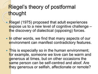 Riegel’s theory of postformal
thought
 Riegel (1975) proposed that adult experiences
expose us to a new level of cognitive challenge –
the discovery of dialectical (opposing) forces.
 In other words, we find that many aspects of our
environment can manifest contradictory features.
 This is especially so in the human environment;
for example, someone we love can be warm and
generous at times, but on other occasions the
same person can be self-centred and aloof. Are
they generous or selfish, affectionate or remote?
 