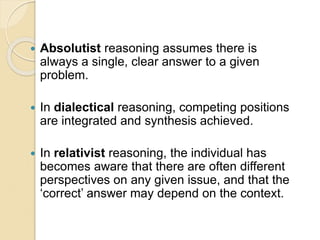  Absolutist reasoning assumes there is
always a single, clear answer to a given
problem.
 In dialectical reasoning, competing positions
are integrated and synthesis achieved.
 In relativist reasoning, the individual has
becomes aware that there are often different
perspectives on any given issue, and that the
‘correct’ answer may depend on the context.
 