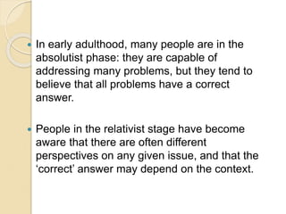  In early adulthood, many people are in the
absolutist phase: they are capable of
addressing many problems, but they tend to
believe that all problems have a correct
answer.
 People in the relativist stage have become
aware that there are often different
perspectives on any given issue, and that the
‘correct’ answer may depend on the context.
 
