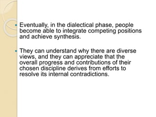  Eventually, in the dialectical phase, people
become able to integrate competing positions
and achieve synthesis.
 They can understand why there are diverse
views, and they can appreciate that the
overall progress and contributions of their
chosen discipline derives from efforts to
resolve its internal contradictions.
 