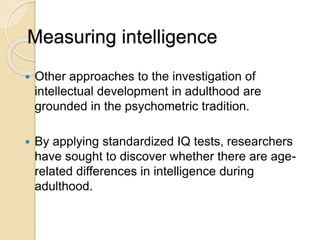 Measuring intelligence
 Other approaches to the investigation of
intellectual development in adulthood are
grounded in the psychometric tradition.
 By applying standardized IQ tests, researchers
have sought to discover whether there are age-
related differences in intelligence during
adulthood.
 