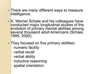 There are many different ways to measure
intelligence.
 K. Warner Schaie and his colleagues have
conducted major longitudinal studies of the
evolution of primary mental abilities among
several thousand adult Americans (Schaie,
1995, 2000).
 They focused on five primary abilities:
◦ numeric facility
◦ verbal recall
◦ verbal ability
◦ inductive reasoning
◦ spatial orientation
 