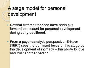 A stage model for personal
development
 Several different theories have been put
forward to account for personal development
during early adulthood.
 From a psychoanalytic perspective, Erikson
(1997) sees the dominant focus of this stage as
the development of intimacy – the ability to love
and trust another person.
 