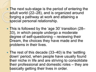  The next sub-stage is the period of entering the
adult world (22–28), and is organized around
forging a pathway at work and attaining a
special personal relationship.
 This is followed by the ‘age 30’ transition (28–
33), in which people undergo a moderate
degree of self-questioning – reviewing their
Dream, the choices they have made and the
problems in their lives.
 The rest of this decade (33–40) is the ‘settling
down’ period, when people have usually found
their niche in life and are striving to consolidate
their professional and domestic roles – they are
basically getting their lives in order.
 