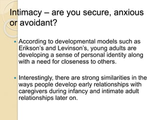 Intimacy – are you secure, anxious
or avoidant?
 According to developmental models such as
Erikson’s and Levinson’s, young adults are
developing a sense of personal identity along
with a need for closeness to others.
 Interestingly, there are strong similarities in the
ways people develop early relationships with
caregivers during infancy and intimate adult
relationships later on.
 